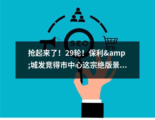 抢起来了！29轮！保利&城发竞得市中心这宗绝版景观地块，楼面价……