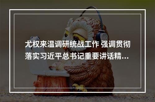 尤权来温调研统战工作 强调贯彻落实习近平总书记重要讲话精神