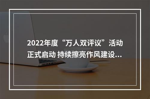 2022年度“万人双评议”活动正式启动 持续擦亮作风建设“金名片”