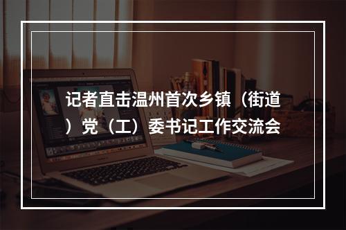 记者直击温州首次乡镇（街道）党（工）委书记工作交流会