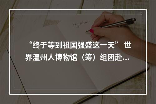 “终于等到祖国强盛这一天” 世界温州人博物馆（筹）组团赴欧“寻宝”纪行