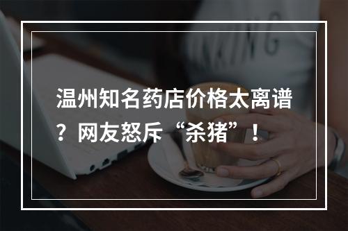 温州知名药店价格太离谱？网友怒斥“杀猪”！