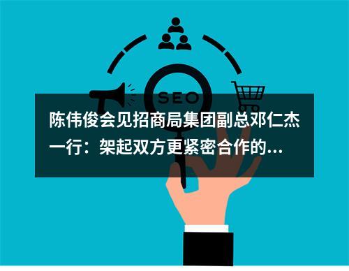 陈伟俊会见招商局集团副总邓仁杰一行：架起双方更紧密合作的桥梁