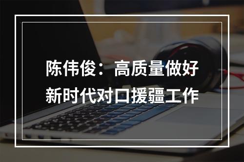 陈伟俊：高质量做好新时代对口援疆工作