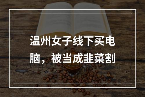 温州女子线下买电脑，被当成韭菜割