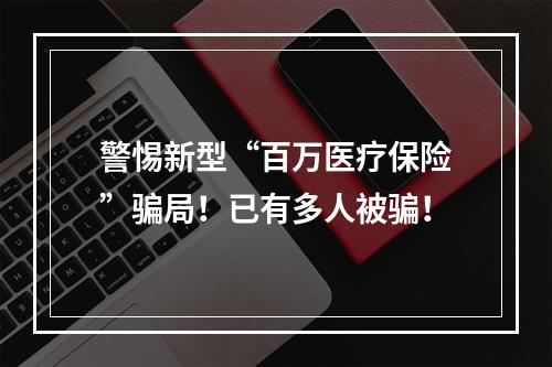 警惕新型“百万医疗保险”骗局！已有多人被骗！