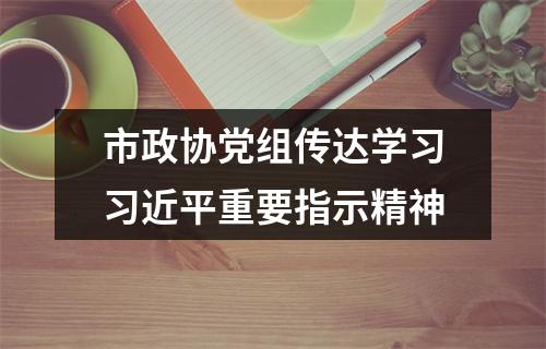 市政协党组传达学习习近平重要指示精神