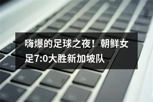 嗨爆的足球之夜！朝鲜女足7:0大胜新加坡队