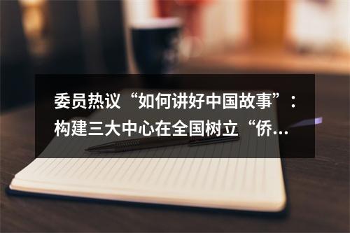 委员热议“如何讲好中国故事”：构建三大中心在全国树立“侨乡样本”