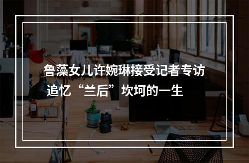 鲁藻女儿许婉琳接受记者专访 追忆“兰后”坎坷的一生