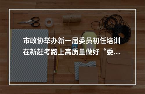 市政协举办新一届委员初任培训 在新赶考路上高质量做好“委员作业”