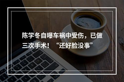 陈学冬自曝车祸中受伤，已做三次手术！“还好脸没事”