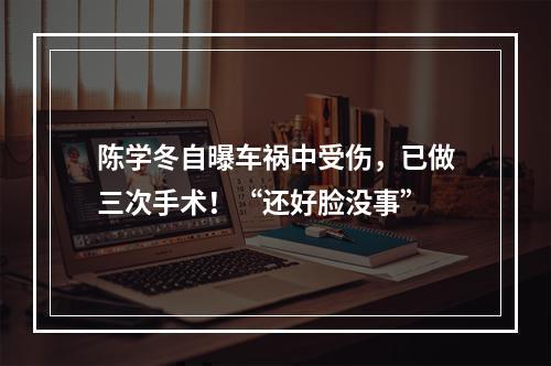 陈学冬自曝车祸中受伤，已做三次手术！“还好脸没事”