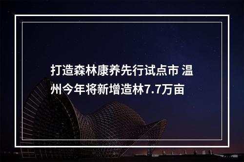打造森林康养先行试点市 温州今年将新增造林7.7万亩