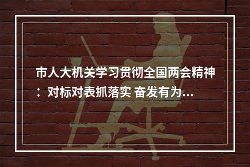 市人大机关学习贯彻全国两会精神：对标对表抓落实 奋发有为开新局