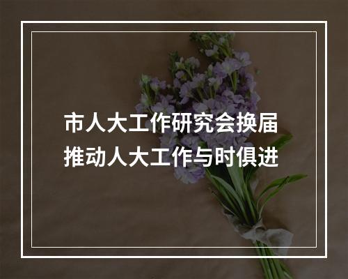 市人大工作研究会换届 推动人大工作与时俱进
