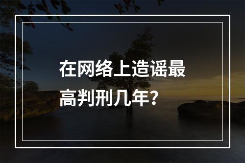 在网络上造谣最高判刑几年？