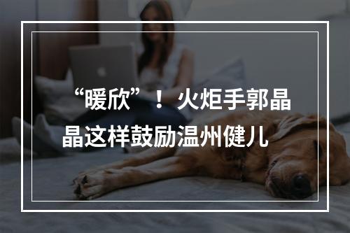 “暖欣”！火炬手郭晶晶这样鼓励温州健儿