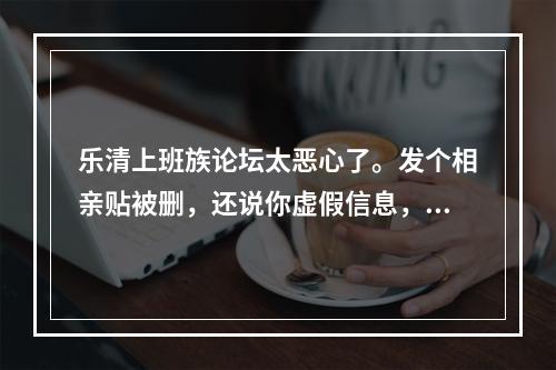 乐清上班族论坛太恶心了。发个相亲贴被删，还说你虚假信息，再发一下还被限制发贴.服