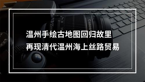 温州手绘古地图回归故里 再现清代温州海上丝路贸易