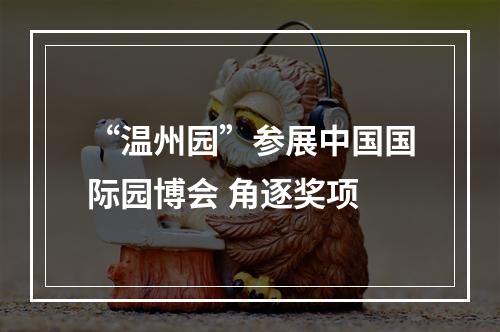 “温州园”参展中国国际园博会 角逐奖项