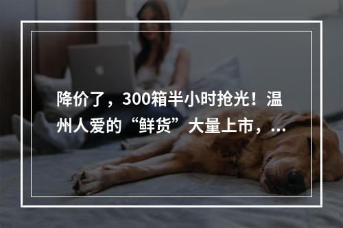 降价了，300箱半小时抢光！温州人爱的“鲜货”大量上市，很快价格又要变？