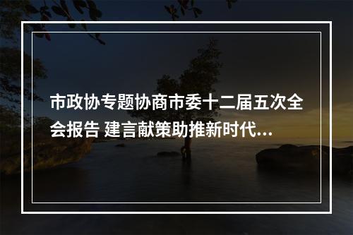 市政协专题协商市委十二届五次全会报告 建言献策助推新时代温州新发展