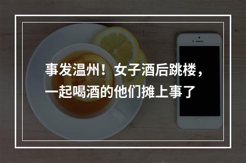 事发温州！女子酒后跳楼，一起喝酒的他们摊上事了