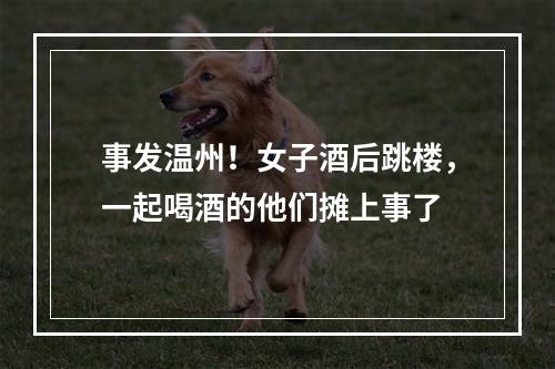 事发温州！女子酒后跳楼，一起喝酒的他们摊上事了