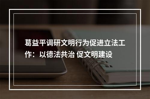 葛益平调研文明行为促进立法工作：以德法共治 促文明建设