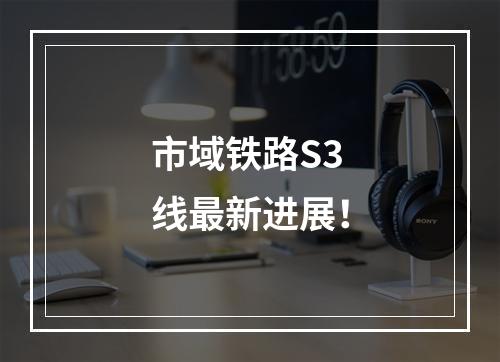 市域铁路S3线最新进展！