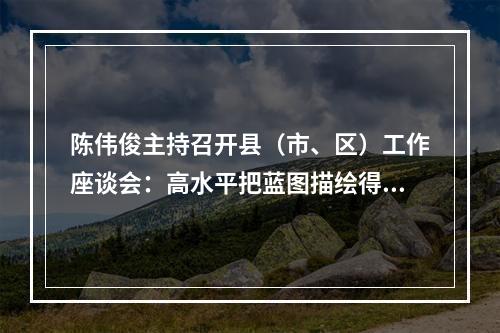 陈伟俊主持召开县（市、区）工作座谈会：高水平把蓝图描绘得更好更出彩