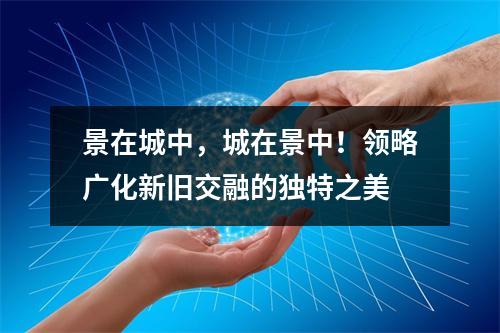 景在城中，城在景中！领略广化新旧交融的独特之美