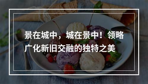 景在城中，城在景中！领略广化新旧交融的独特之美