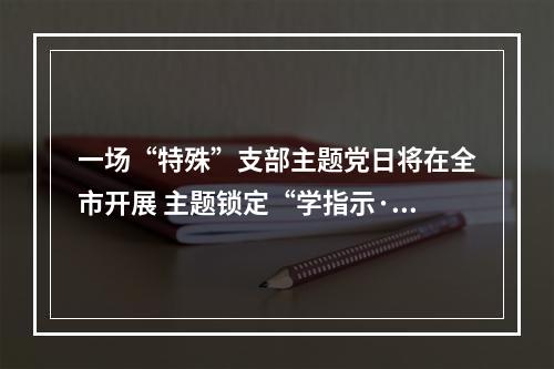 一场“特殊”支部主题党日将在全市开展 主题锁定“学指示·谋新篇·显担当”