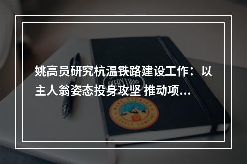姚高员研究杭温铁路建设工作：以主人翁姿态投身攻坚 推动项目早日全线开工