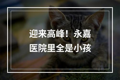 迎来高峰！永嘉医院里全是小孩