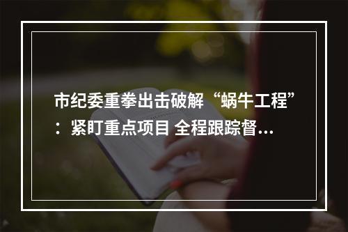 市纪委重拳出击破解“蜗牛工程”：紧盯重点项目 全程跟踪督查