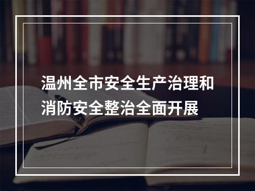温州全市安全生产治理和消防安全整治全面开展