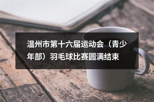 温州市第十六届运动会（青少年部）羽毛球比赛圆满结束