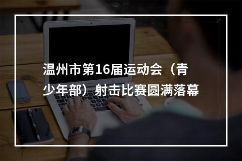 温州市第16届运动会（青少年部）射击比赛圆满落幕