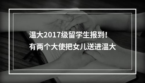 温大2017级留学生报到！有两个大使把女儿送进温大