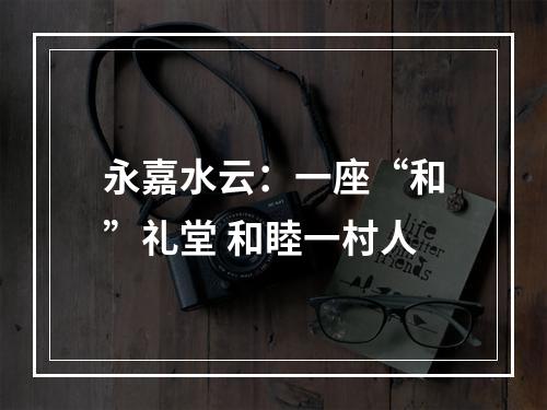 永嘉水云：一座“和”礼堂 和睦一村人