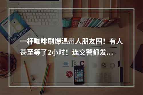 一杯咖啡刷爆温州人朋友圈！有人甚至等了2小时！连交警都发话了！