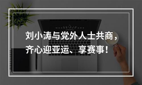 刘小涛与党外人士共商，齐心迎亚运、享赛事！