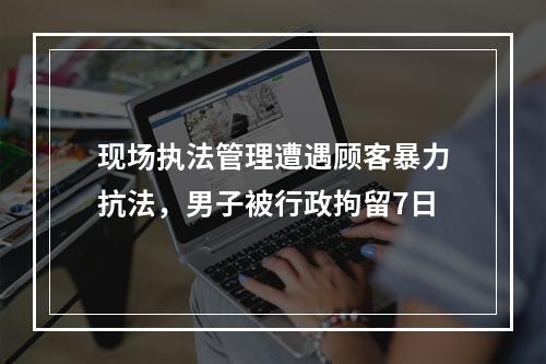 现场执法管理遭遇顾客暴力抗法，男子被行政拘留7日