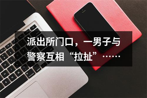 派出所门口，一男子与警察互相“拉扯”……