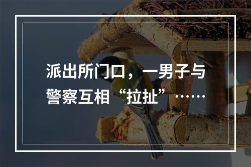 派出所门口，一男子与警察互相“拉扯”……