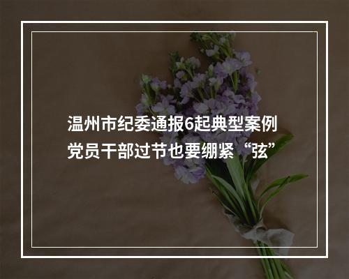 温州市纪委通报6起典型案例 党员干部过节也要绷紧“弦”