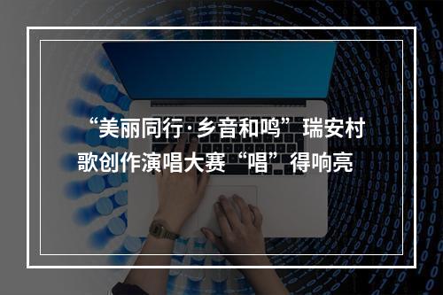 “美丽同行·乡音和鸣”瑞安村歌创作演唱大赛“唱”得响亮